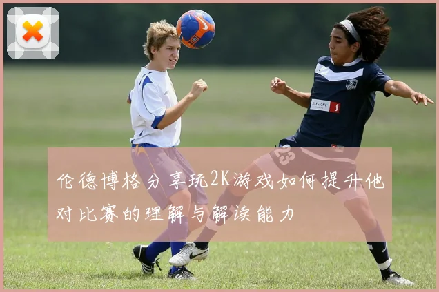 伦德博格分享玩2K游戏如何提升他对比赛的理解与解读能力