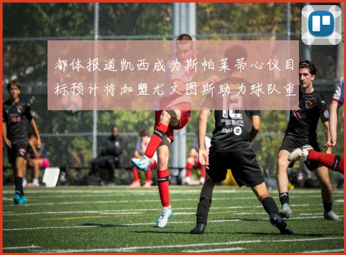 都体报道凯西成为斯帕莱蒂心仪目标预计将加盟尤文图斯助力球队重建