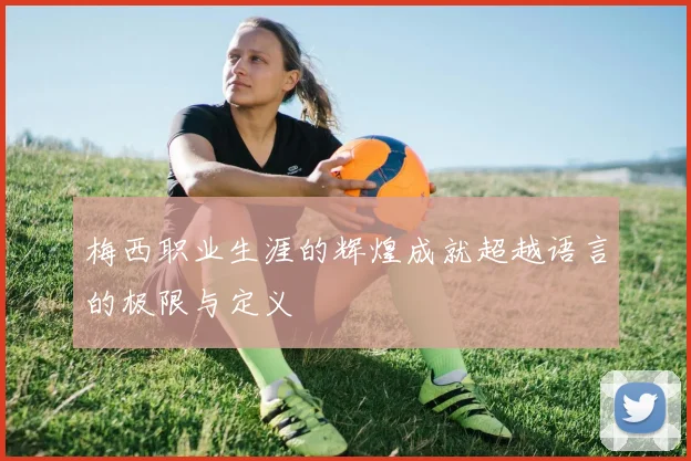 梅西职业生涯的辉煌成就超越语言的极限与定义