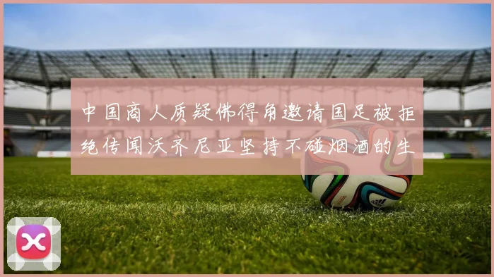 中国商人质疑佛得角邀请国足被拒绝传闻沃齐尼亚坚持不碰烟酒的生活方式