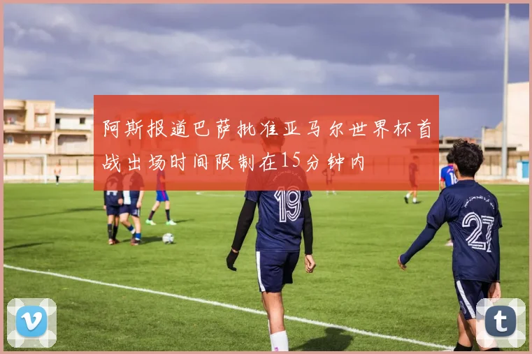 阿斯报道巴萨批准亚马尔世界杯首战出场时间限制在15分钟内