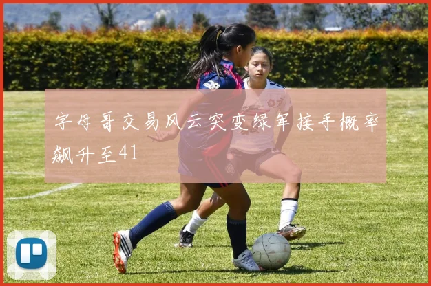 字母哥交易风云突变绿军接手概率飙升至41
