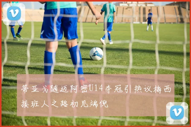 蒂亚戈随迈阿密U14夺冠引热议梅西接班人之路初见端倪