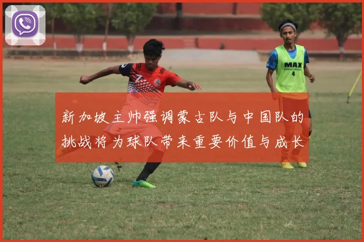 新加坡主帅强调蒙古队与中国队的挑战将为球队带来重要价值与成长机会