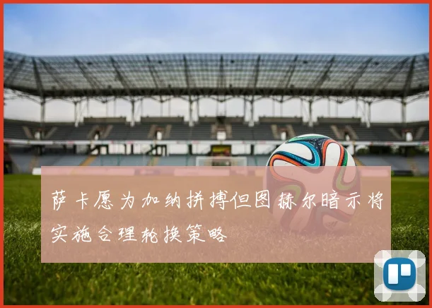 萨卡愿为加纳拼搏但图赫尔暗示将实施合理轮换策略