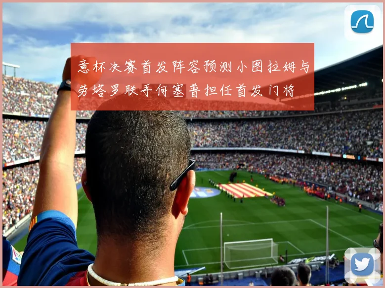 意杯决赛首发阵容预测小图拉姆与劳塔罗联手何塞普担任首发门将