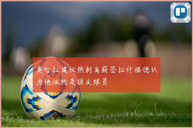 奥哈拉建议热刺高薪签拉什福德认为他依然是顶尖球员