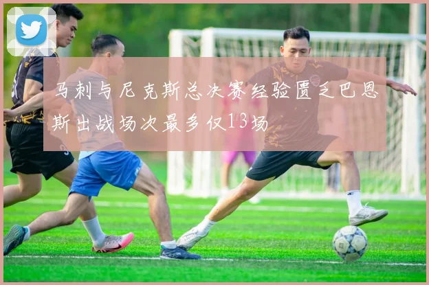 马刺与尼克斯总决赛经验匮乏巴恩斯出战场次最多仅13场