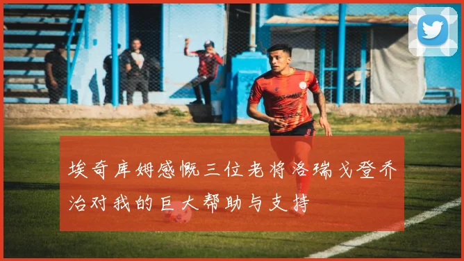 埃奇库姆感慨三位老将洛瑞戈登乔治对我的巨大帮助与支持