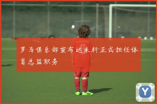 罗马俱乐部宣布达米科正式担任体育总监职务