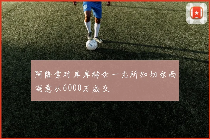 阿隆索对库库转会一无所知切尔西满意以6000万成交