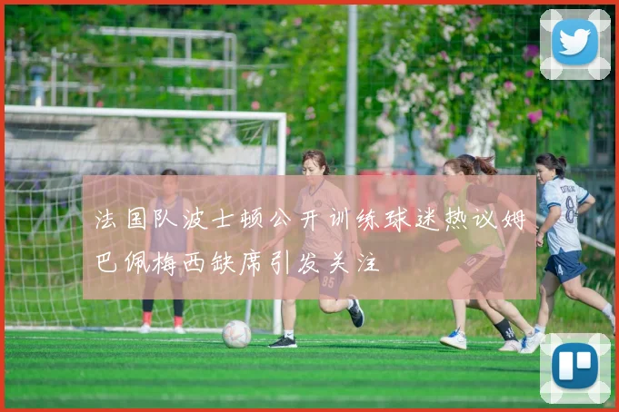 法国队波士顿公开训练球迷热议姆巴佩梅西缺席引发关注