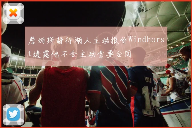 詹姆斯静待湖人主动报价Windhorst透露他不会主动索要合同