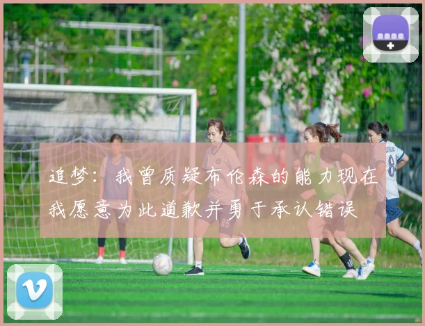 追梦：我曾质疑布伦森的能力现在我愿意为此道歉并勇于承认错误