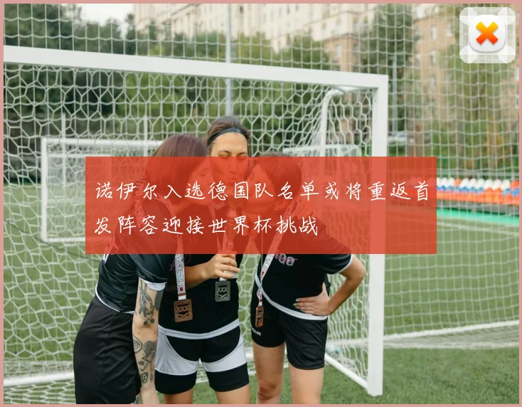 诺伊尔入选德国队名单或将重返首发阵容迎接世界杯挑战