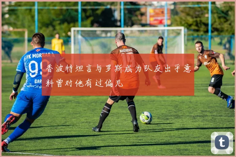 香波特坦言与罗斯成为队友出乎意料曾对他有过偏见