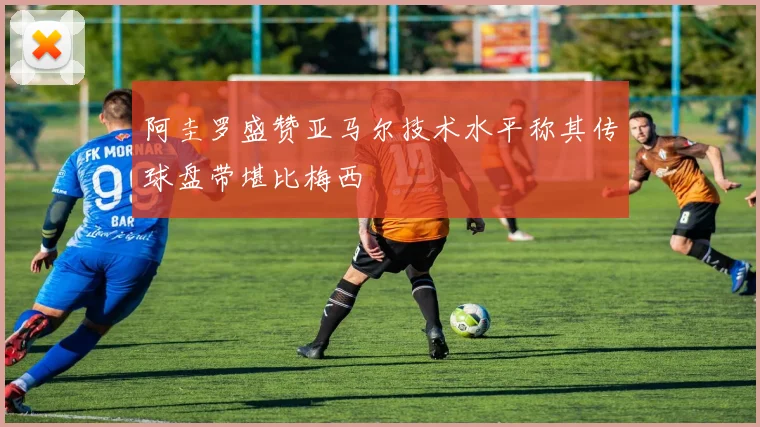 阿圭罗盛赞亚马尔技术水平称其传球盘带堪比梅西