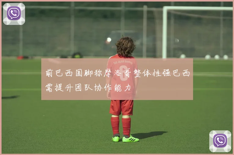 前巴西国脚称摩洛哥整体性强巴西需提升团队协作能力