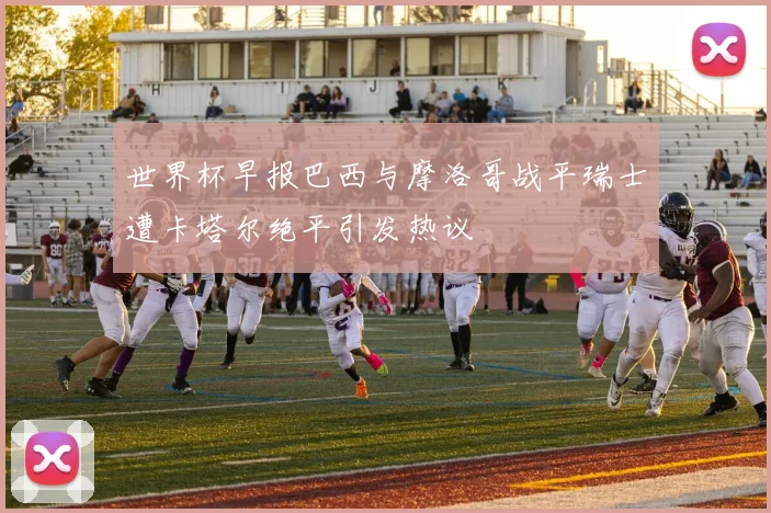 世界杯早报巴西与摩洛哥战平瑞士遭卡塔尔绝平引发热议
