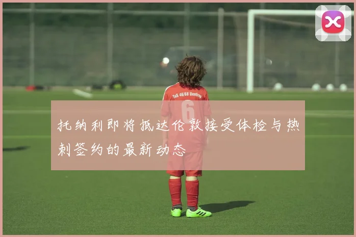 托纳利即将抵达伦敦接受体检与热刺签约的最新动态