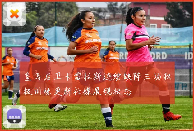 皇马后卫卡雷拉斯连续缺阵三场积极训练更新社媒展现状态