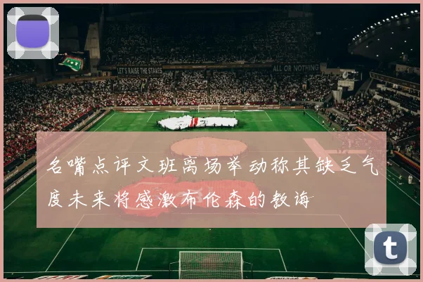 名嘴点评文班离场举动称其缺乏气度未来将感激布伦森的教诲